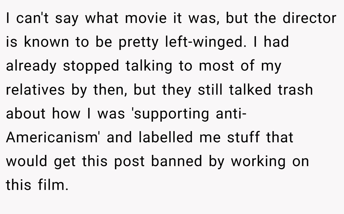 I can't say what movie it was, but the director is known to be pretty left-winged. I had already stopped talking to most of my relatives by then, but they still talked trash about how I was 'supporting anti-Americanism' and labelled me stuff that would get this post banned by working on this film.