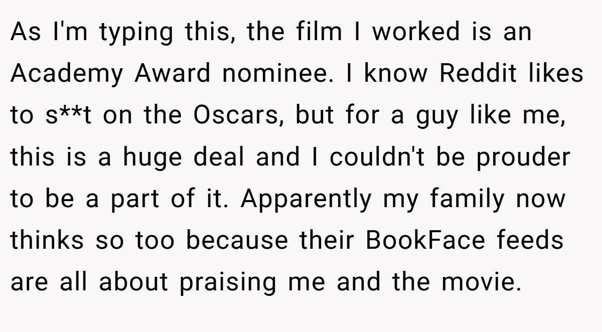 As I'm typing this, the film I worked is an Academy Award nominee. I know Reddit likes to s**t on the Oscars, but for a guy like me, this is a huge deal and I couldn't be prouder to be a part of it. Apparently my family now thinks so too because their BookFace feeds are all about praising me and the movie.