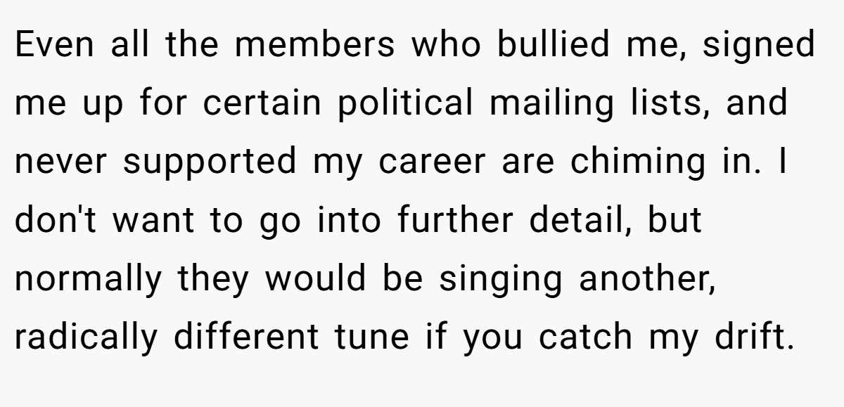 Even all the members who bullied me, signed me up for certain political mailing lists, and never supported my career are chiming in. I don't want to go into further detail, but normally they would be singing another, radically different tune if you catch my drift.