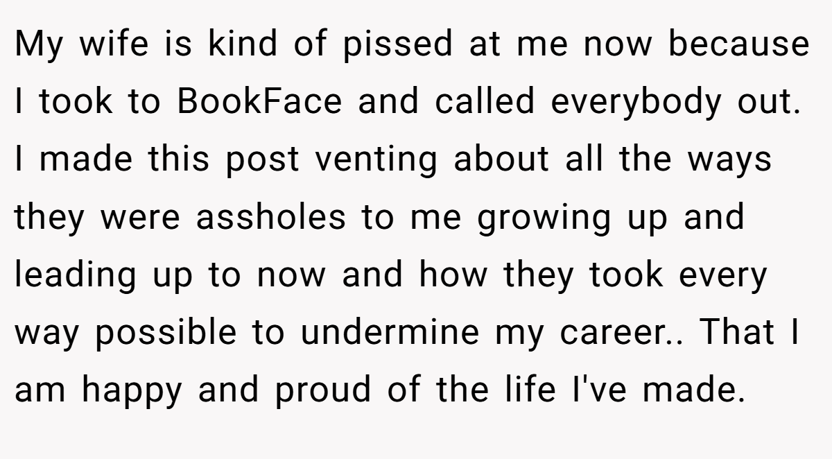 My wife is kind of pissed at me now because I took to BookFace and called everybody out. I made this post venting about all the ways they were assholes to me growing up and leading up to now and how they took every way possible to undermine my career.. That I am happy and proud of the life I've made.