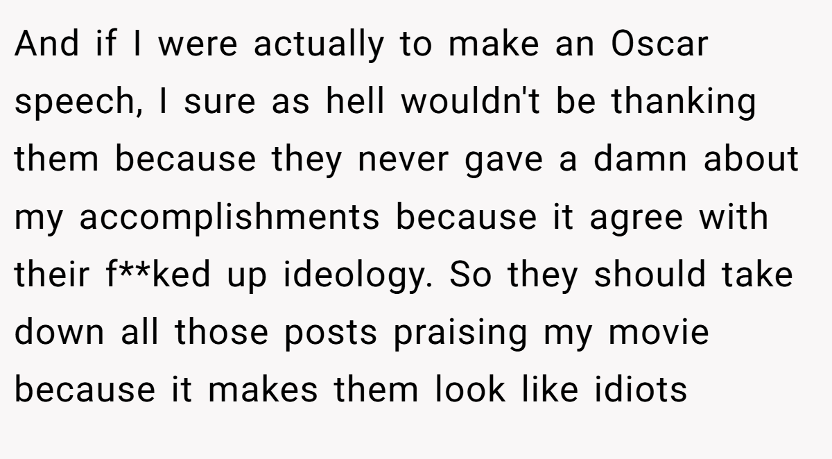 And if I were actually to make an Oscar speech, I sure as hell wouldn't be thanking them because they never gave a damn about my accomplishments because it agree with their f**ked up ideology. So they should take down all those posts praising my movie because it makes them look like idiots