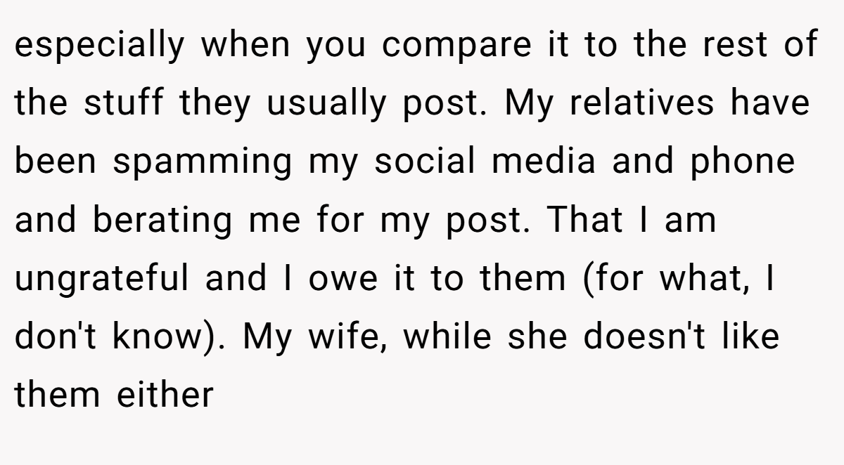 especially when you compare it to the rest of the stuff they usually post. My relatives have been spamming my social media and phone and berating me for my post. That I am ungrateful and I owe it to them (for what, I don't know). My wife, while she doesn't like them either