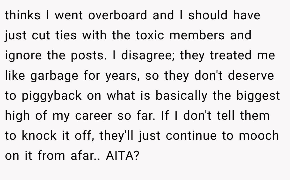 thinks I went overboard and I should have just cut ties with the toxic members and ignore the posts. I disagree; they treated me like garbage for years, so they don't deserve to piggyback on what is basically the biggest high of my career so far. If I don't tell them to knock it off, they'll just continue to mooch on it from afar.. AITA?