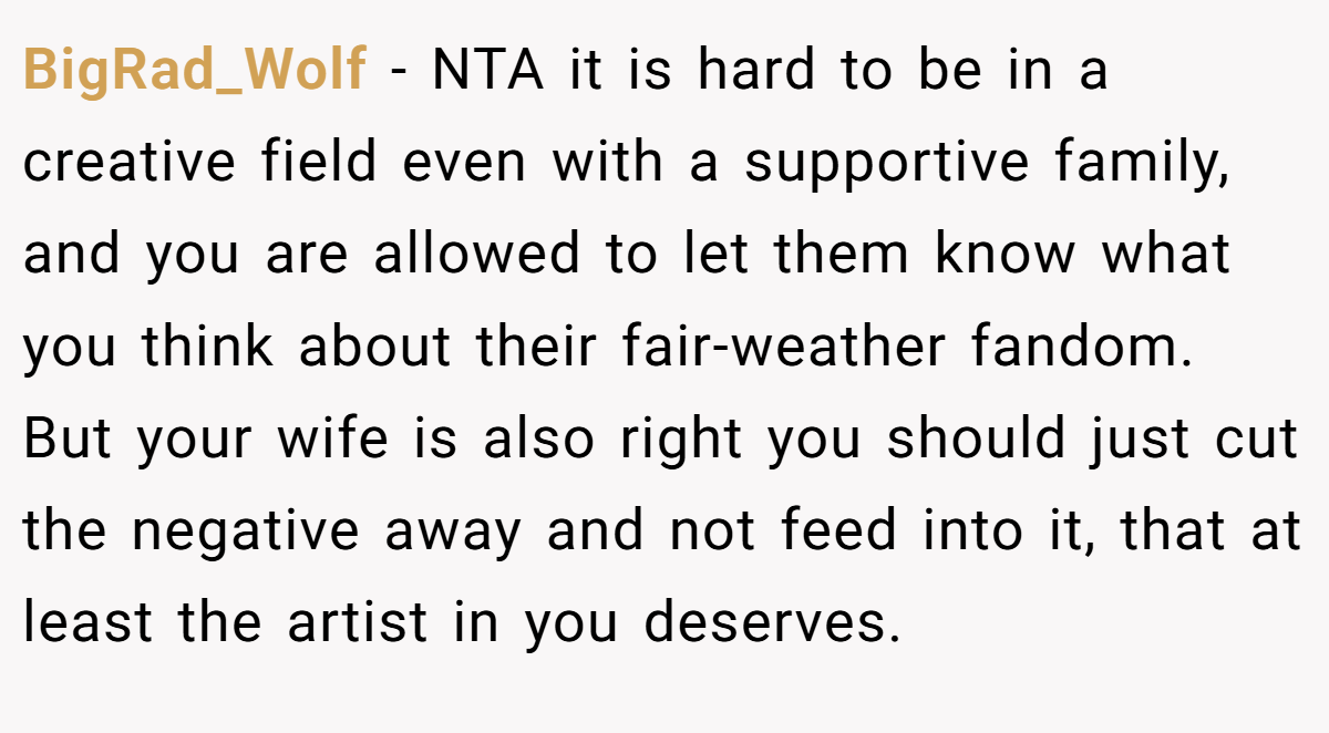 BigRad_Wolf − NTA it is hard to be in a creative field even with a supportive family, and you are allowed to let them know what you think about their fair-weather fandom. But your wife is also right you should just cut the negative away and not feed into it, that at least the artist in you deserves.