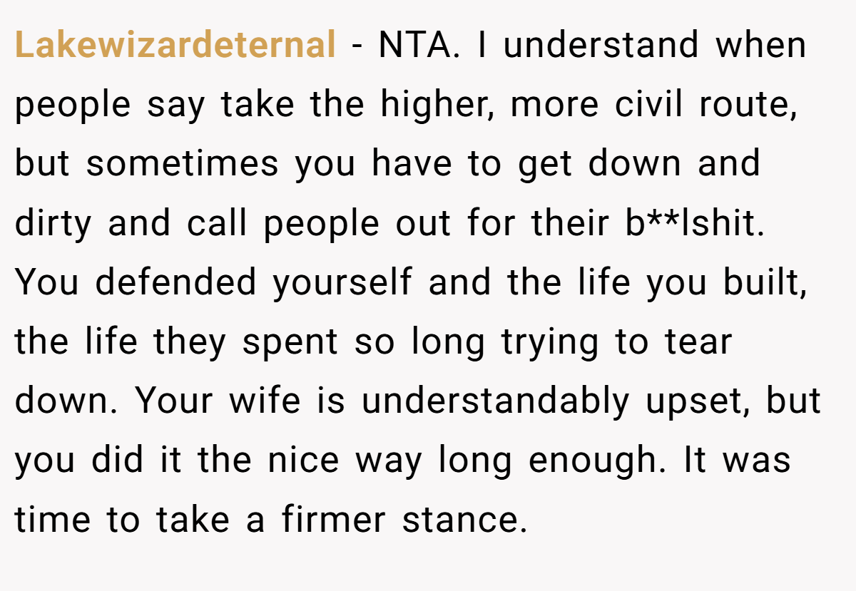 Lakewizardeternal − NTA. I understand when people say take the higher, more civil route, but sometimes you have to get down and dirty and call people out for their b**lshit. You defended yourself and the life you built, the life they spent so long trying to tear down. Your wife is understandably upset, but you did it the nice way long enough. It was time to take a firmer stance.