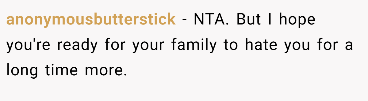 anonymousbutterstick − NTA. But I hope you're ready for your family to hate you for a long time more.