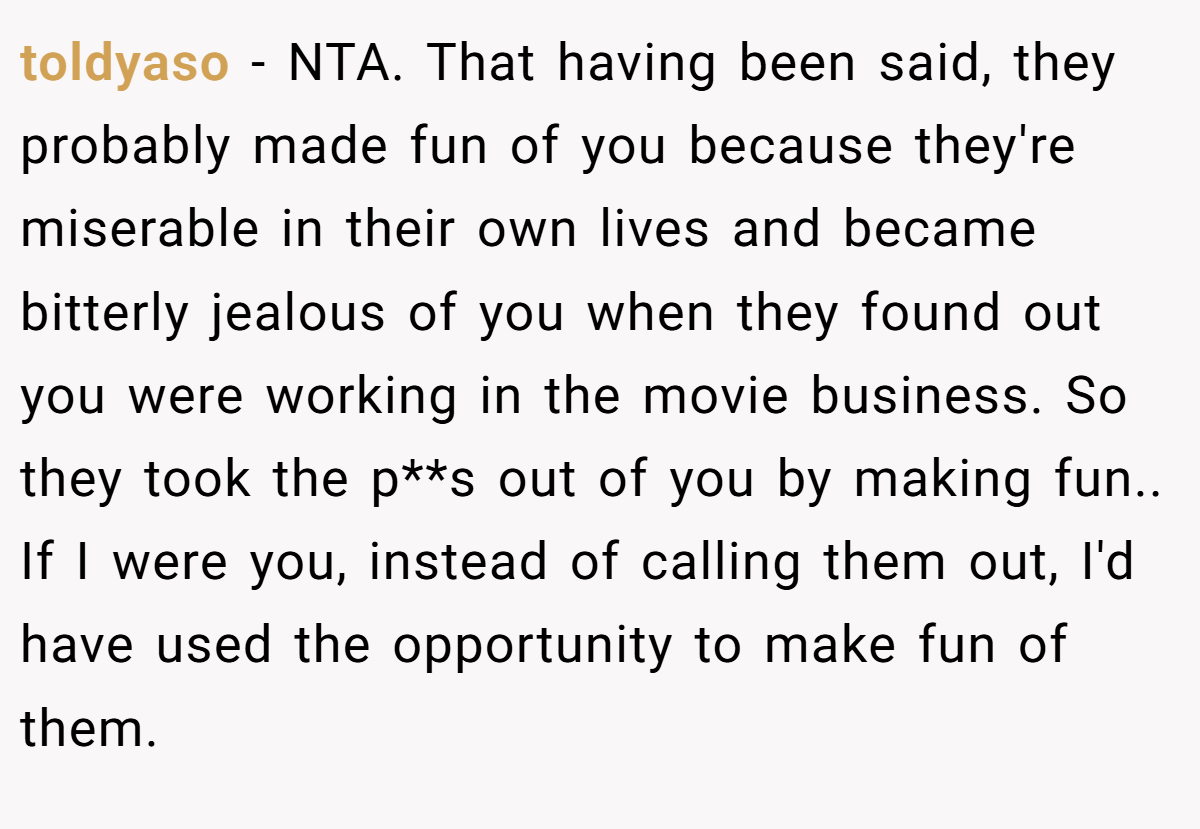 toldyaso − NTA. That having been said, they probably made fun of you because they're miserable in their own lives and became bitterly jealous of you when they found out you were working in the movie business. So they took the p**s out of you by making fun.. If I were you, instead of calling them out, I'd have used the opportunity to make fun of them.