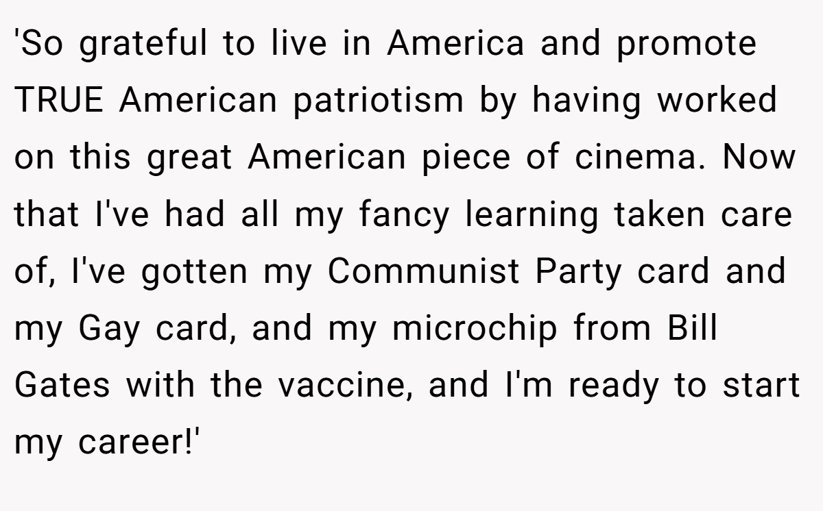 'So grateful to live in America and promote TRUE American patriotism by having worked on this great American piece of cinema. Now that I've had all my fancy learning taken care of, I've gotten my Communist Party card and my Gay card, and my microchip from Bill Gates with the vaccine, and I'm ready to start my career!'