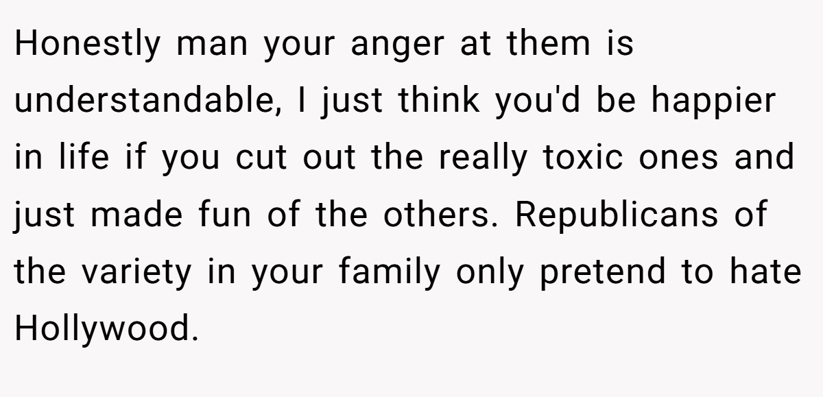 Honestly man your anger at them is understandable, I just think you'd be happier in life if you cut out the really toxic ones and just made fun of the others. Republicans of the variety in your family only pretend to hate Hollywood.