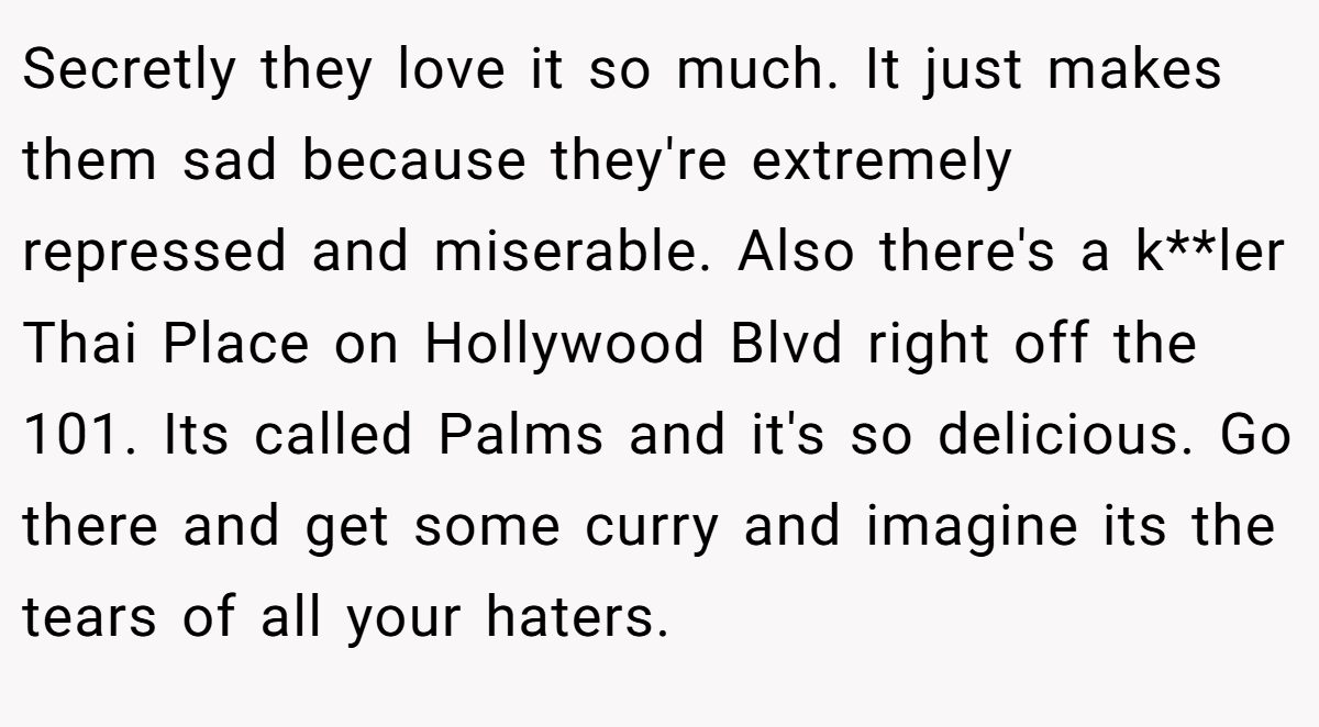 Secretly they love it so much. It just makes them sad because they're extremely repressed and miserable. Also there's a k**ler Thai Place on Hollywood Blvd right off the 101. Its called Palms and it's so delicious. Go there and get some curry and imagine its the tears of all your haters.