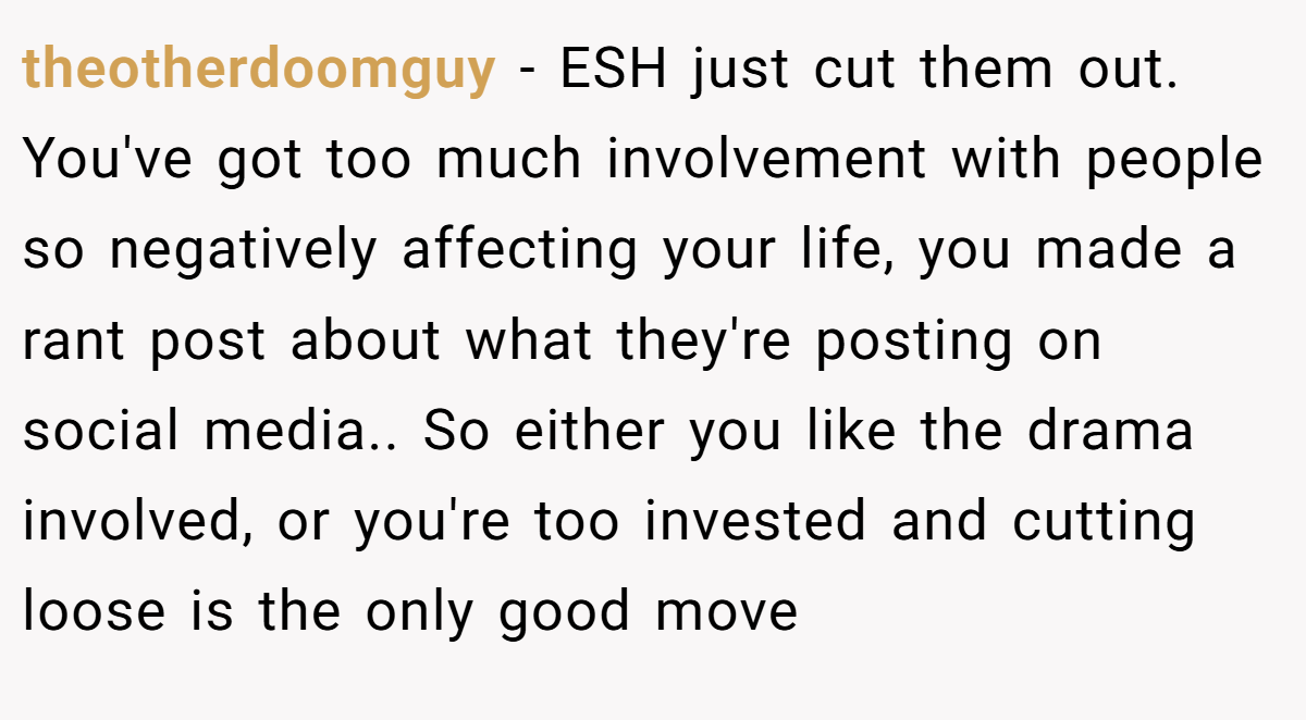 theotherdoomguy − ESH just cut them out. You've got too much involvement with people so negatively affecting your life, you made a rant post about what they're posting on social media.. So either you like the drama involved, or you're too invested and cutting loose is the only good move
