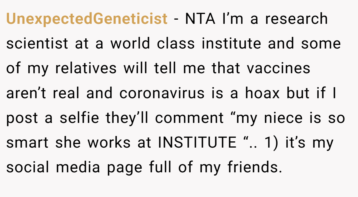 UnexpectedGeneticist − NTA I’m a research scientist at a world class institute and some of my relatives will tell me that vaccines aren’t real and coronavirus is a hoax but if I post a selfie they’ll comment “my niece is so smart she works at INSTITUTE “.. 1) it’s my social media page full of my friends.