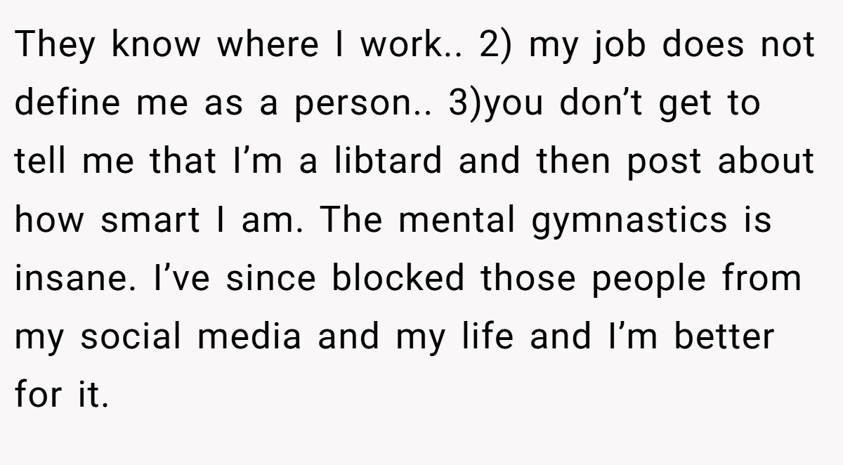 They know where I work.. 2) my job does not define me as a person.. 3)you don’t get to tell me that I’m a libtard and then post about how smart I am. The mental gymnastics is insane. I’ve since blocked those people from my social media and my life and I’m better for it.