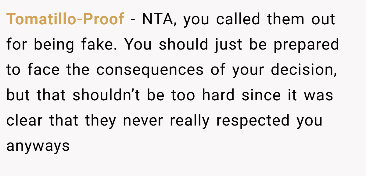 Tomatillo-Proof − NTA, you called them out for being fake. You should just be prepared to face the consequences of your decision, but that shouldn’t be too hard since it was clear that they never really respected you anyways