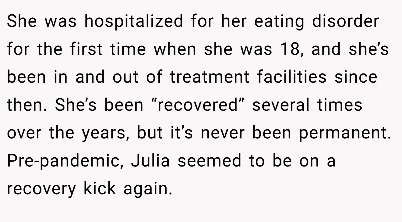 She was hospitalized for her eating disorder for the first time when she was 18, and she’s been in and out of treatment facilities since then. She’s been “recovered” several times over the years, but it’s never been permanent. Pre-pandemic, Julia seemed to be on a recovery kick again.