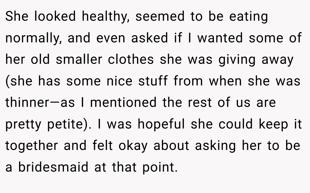She looked healthy, seemed to be eating normally, and even asked if I wanted some of her old smaller clothes she was giving away (she has some nice stuff from when she was thinner—as I mentioned the rest of us are pretty petite). I was hopeful she could keep it together and felt okay about asking her to be a bridesmaid at that point.