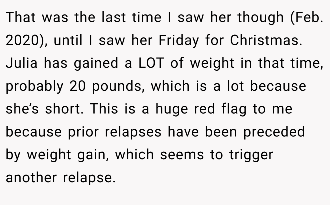 That was the last time I saw her though (Feb. 2020), until I saw her Friday for Christmas. Julia has gained a LOT of weight in that time, probably 20 pounds, which is a lot because she’s short. This is a huge red flag to me because prior relapses have been preceded by weight gain, which seems to trigger another relapse.