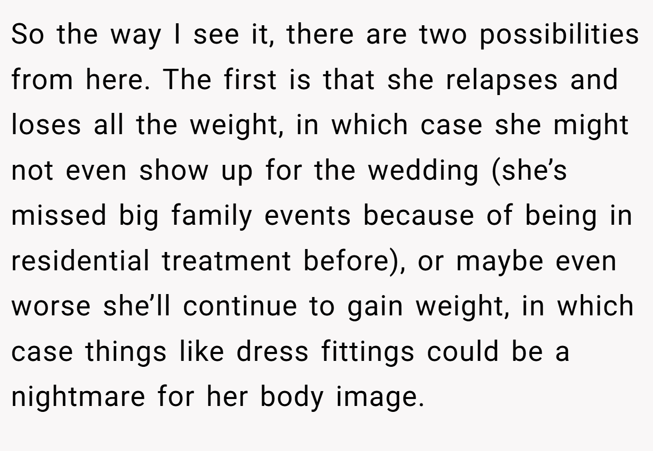 So the way I see it, there are two possibilities from here. The first is that she relapses and loses all the weight, in which case she might not even show up for the wedding (she’s missed big family events because of being in residential treatment before), or maybe even worse she’ll continue to gain weight, in which case things like dress fittings could be a nightmare for her body image.