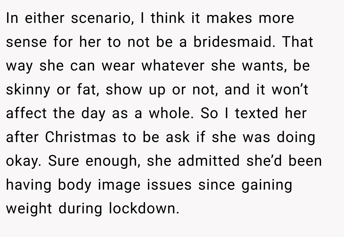 In either scenario, I think it makes more sense for her to not be a bridesmaid. That way she can wear whatever she wants, be skinny or fat, show up or not, and it won’t affect the day as a whole. So I texted her after Christmas to be ask if she was doing okay. Sure enough, she admitted she’d been having body image issues since gaining weight during lockdown.