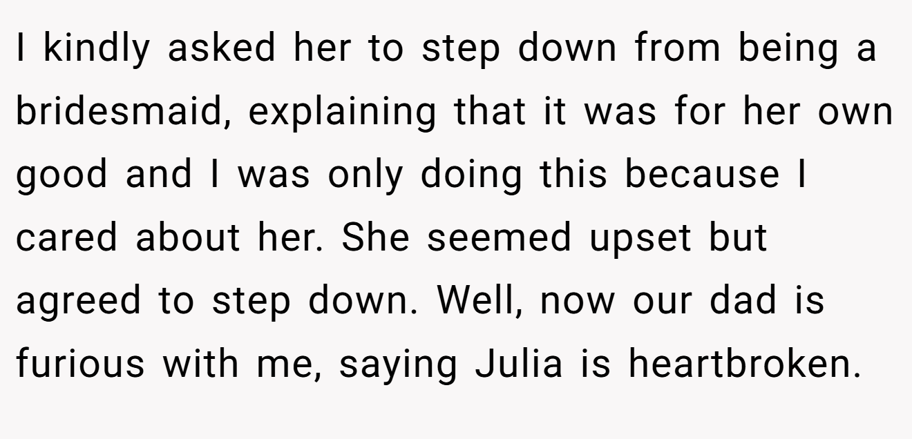I kindly asked her to step down from being a bridesmaid, explaining that it was for her own good and I was only doing this because I cared about her. She seemed upset but agreed to step down. Well, now our dad is furious with me, saying Julia is heartbroken.