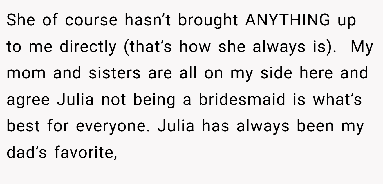 She of course hasn’t brought ANYTHING up to me directly (that’s how she always is).  My mom and sisters are all on my side here and agree Julia not being a bridesmaid is what’s best for everyone. Julia has always been my dad’s favorite,