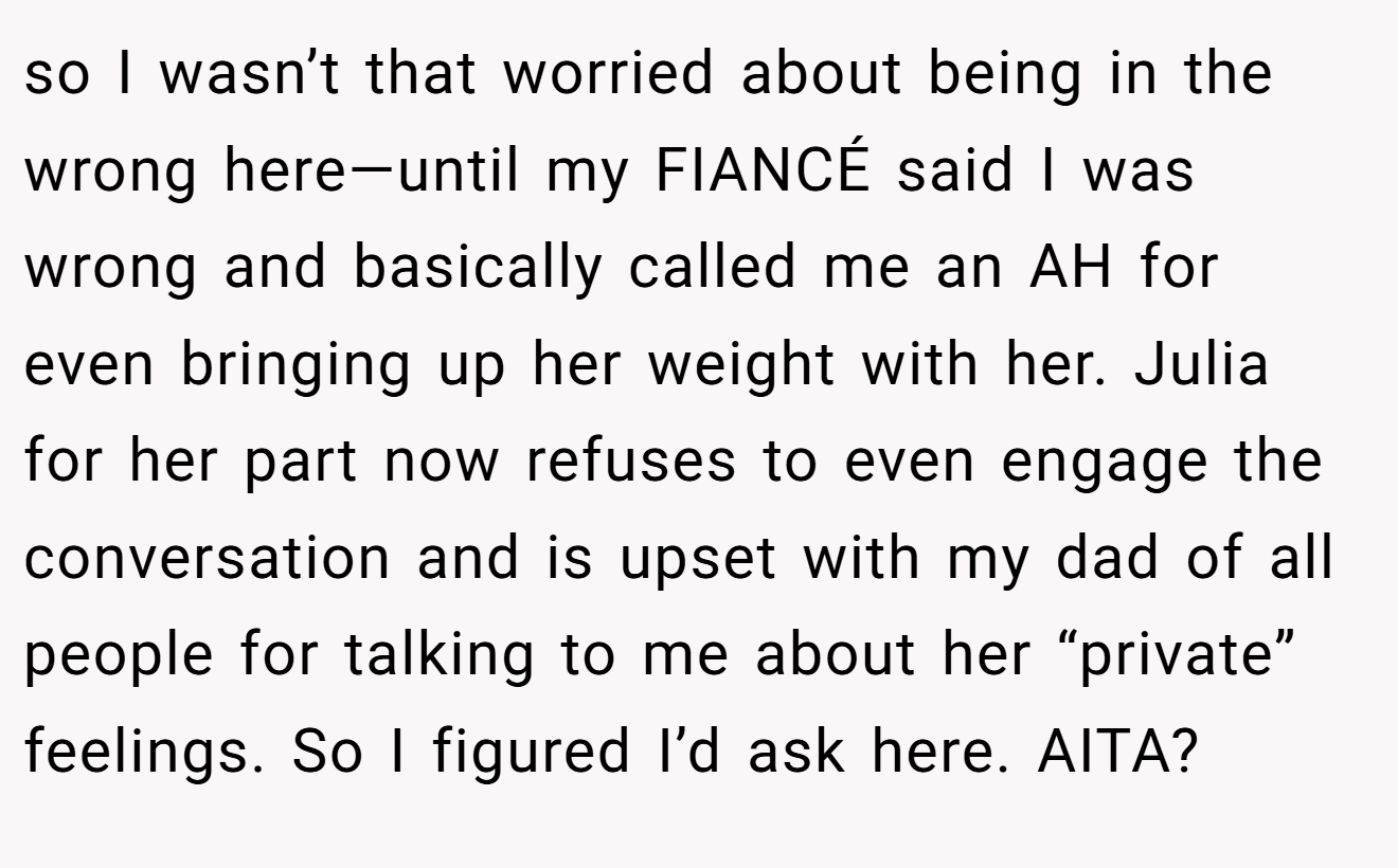 so I wasn’t that worried about being in the wrong here—until my FIANCÉ said I was wrong and basically called me an AH for even bringing up her weight with her. Julia for her part now refuses to even engage the conversation and is upset with my dad of all people for talking to me about her “private” feelings. So I figured I’d ask here. AITA?