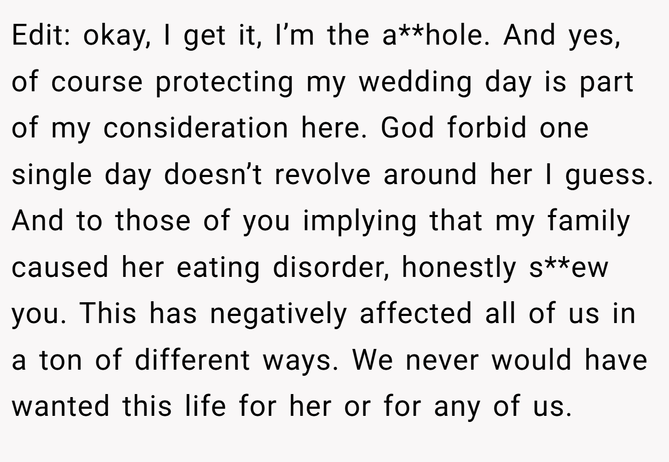 Edit: okay, I get it, I’m the a**hole. And yes, of course protecting my wedding day is part of my consideration here. God forbid one single day doesn’t revolve around her I guess. And to those of you implying that my family caused her eating disorder, honestly s**ew you. This has negatively affected all of us in a ton of different ways. We never would have wanted this life for her or for any of us.