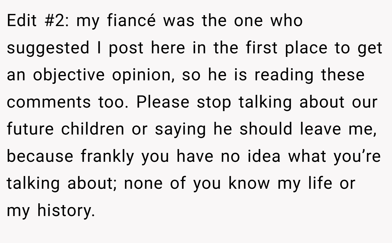Edit #2: my fiancé was the one who suggested I post here in the first place to get an objective opinion, so he is reading these comments too. Please stop talking about our future children or saying he should leave me, because frankly you have no idea what you’re talking about; none of you know my life or my history.