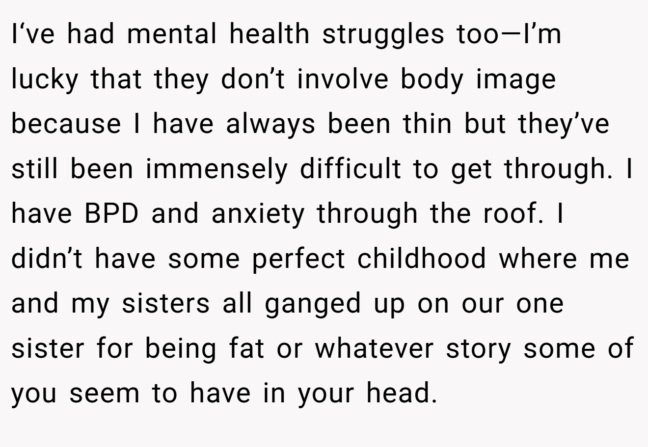 I‘ve had mental health struggles too—I’m lucky that they don’t involve body image because I have always been thin but they’ve still been immensely difficult to get through. I have BPD and anxiety through the roof. I didn’t have some perfect childhood where me and my sisters all ganged up on our one sister for being fat or whatever story some of you seem to have in your head.