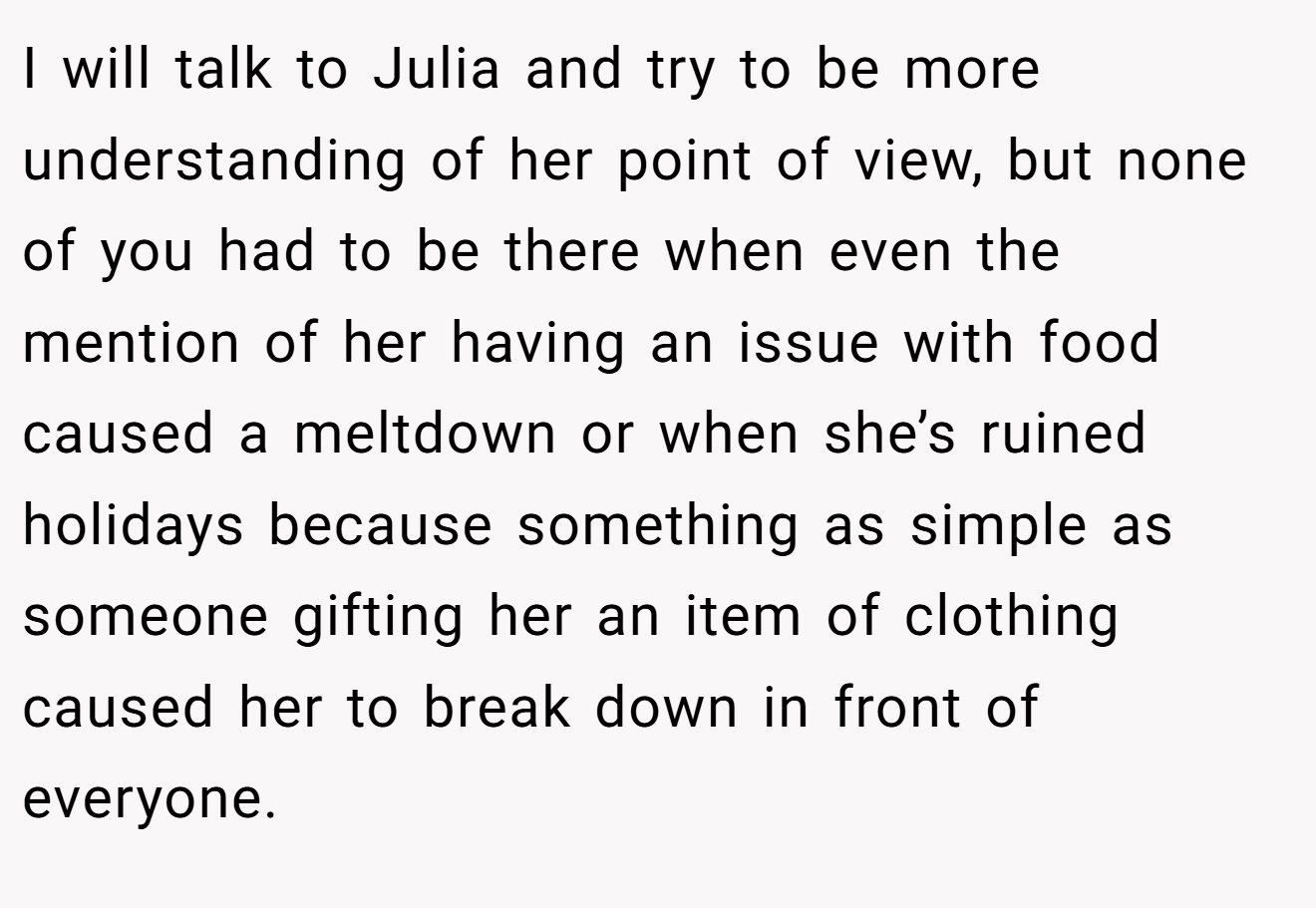 I will talk to Julia and try to be more understanding of her point of view, but none of you had to be there when even the mention of her having an issue with food caused a meltdown or when she’s ruined holidays because something as simple as someone gifting her an item of clothing caused her to break down in front of everyone.
