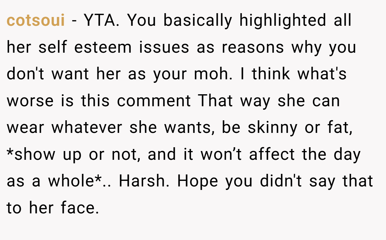 cotsoui − YTA. You basically highlighted all her self esteem issues as reasons why you don't want her as your moh. I think what's worse is this comment That way she can wear whatever she wants, be skinny or fat, *show up or not, and it won’t affect the day as a whole*.. Harsh. Hope you didn't say that to her face.