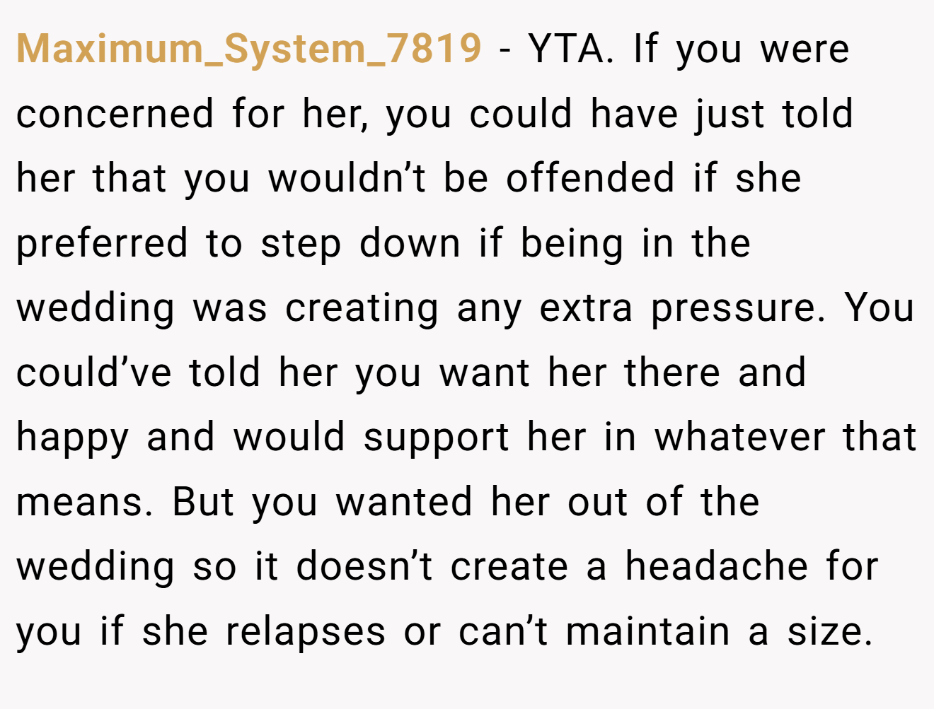 Maximum_System_7819 − YTA. If you were concerned for her, you could have just told her that you wouldn’t be offended if she preferred to step down if being in the wedding was creating any extra pressure. You could’ve told her you want her there and happy and would support her in whatever that means. But you wanted her out of the wedding so it doesn’t create a headache for you if she relapses or can’t maintain a size.