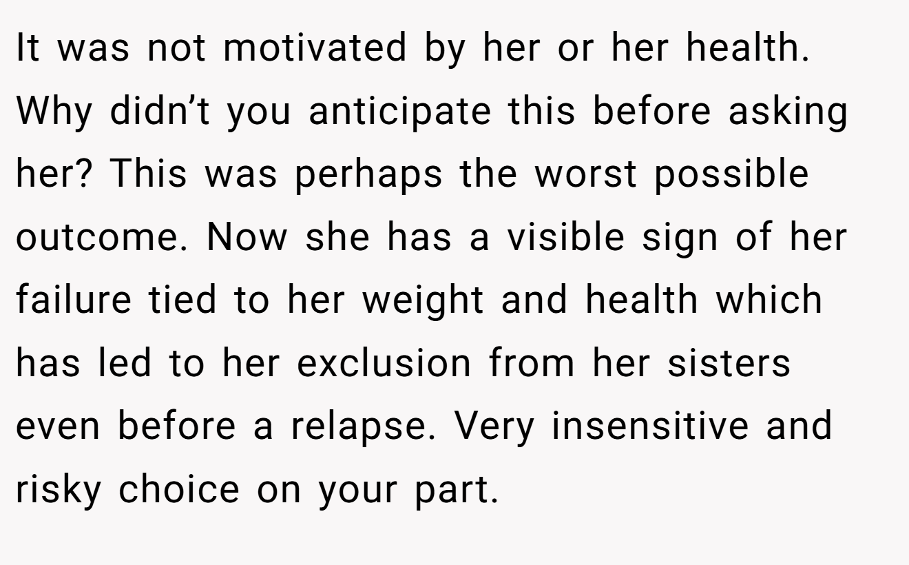 It was not motivated by her or her health. Why didn’t you anticipate this before asking her? This was perhaps the worst possible outcome. Now she has a visible sign of her failure tied to her weight and health which has led to her exclusion from her sisters even before a relapse. Very insensitive and risky choice on your part.