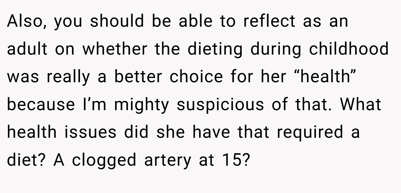 Also, you should be able to reflect as an adult on whether the dieting during childhood was really a better choice for her “health” because I’m mighty suspicious of that. What health issues did she have that required a diet? A clogged artery at 15?