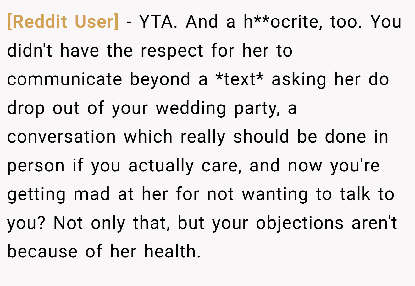 [Reddit User] − YTA. And a h**ocrite, too. You didn't have the respect for her to communicate beyond a *text* asking her do drop out of your wedding party, a conversation which really should be done in person if you actually care, and now you're getting mad at her for not wanting to talk to you? Not only that, but your objections aren't because of her health.