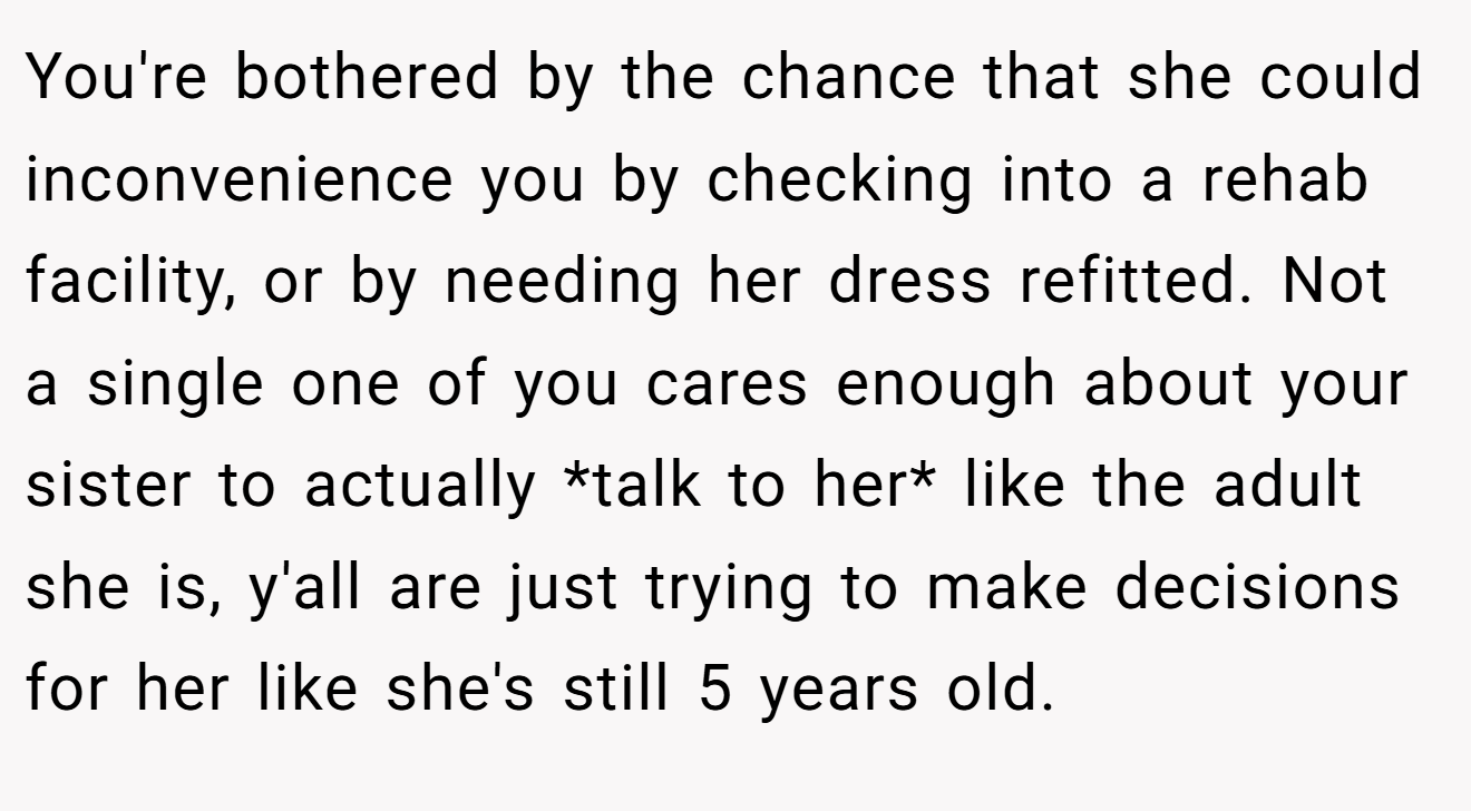 You're bothered by the chance that she could inconvenience you by checking into a rehab facility, or by needing her dress refitted. Not a single one of you cares enough about your sister to actually *talk to her* like the adult she is, y'all are just trying to make decisions for her like she's still 5 years old.