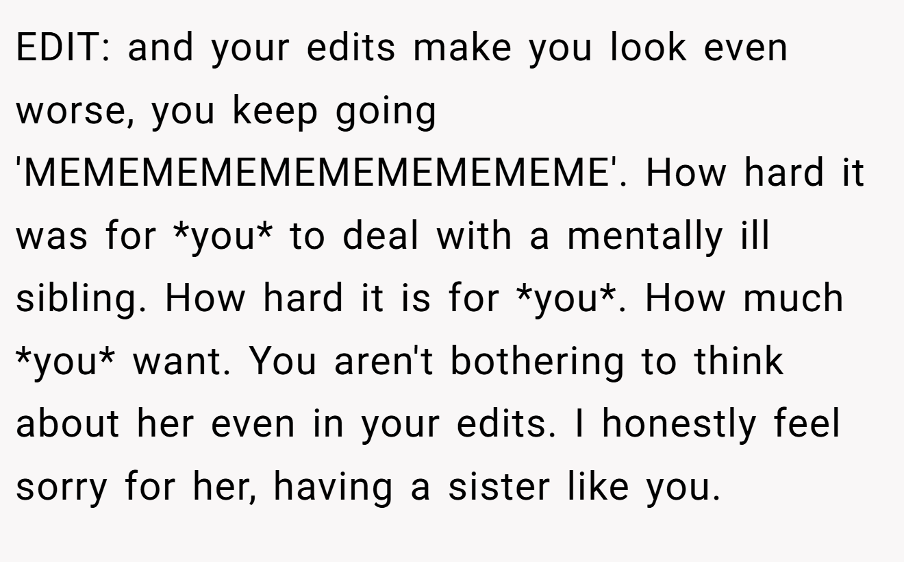 EDIT: and your edits make you look even worse, you keep going 'MEMEMEMEMEMEMEMEMEME'. How hard it was for *you* to deal with a mentally ill sibling. How hard it is for *you*. How much *you* want. You aren't bothering to think about her even in your edits. I honestly feel sorry for her, having a sister like you.