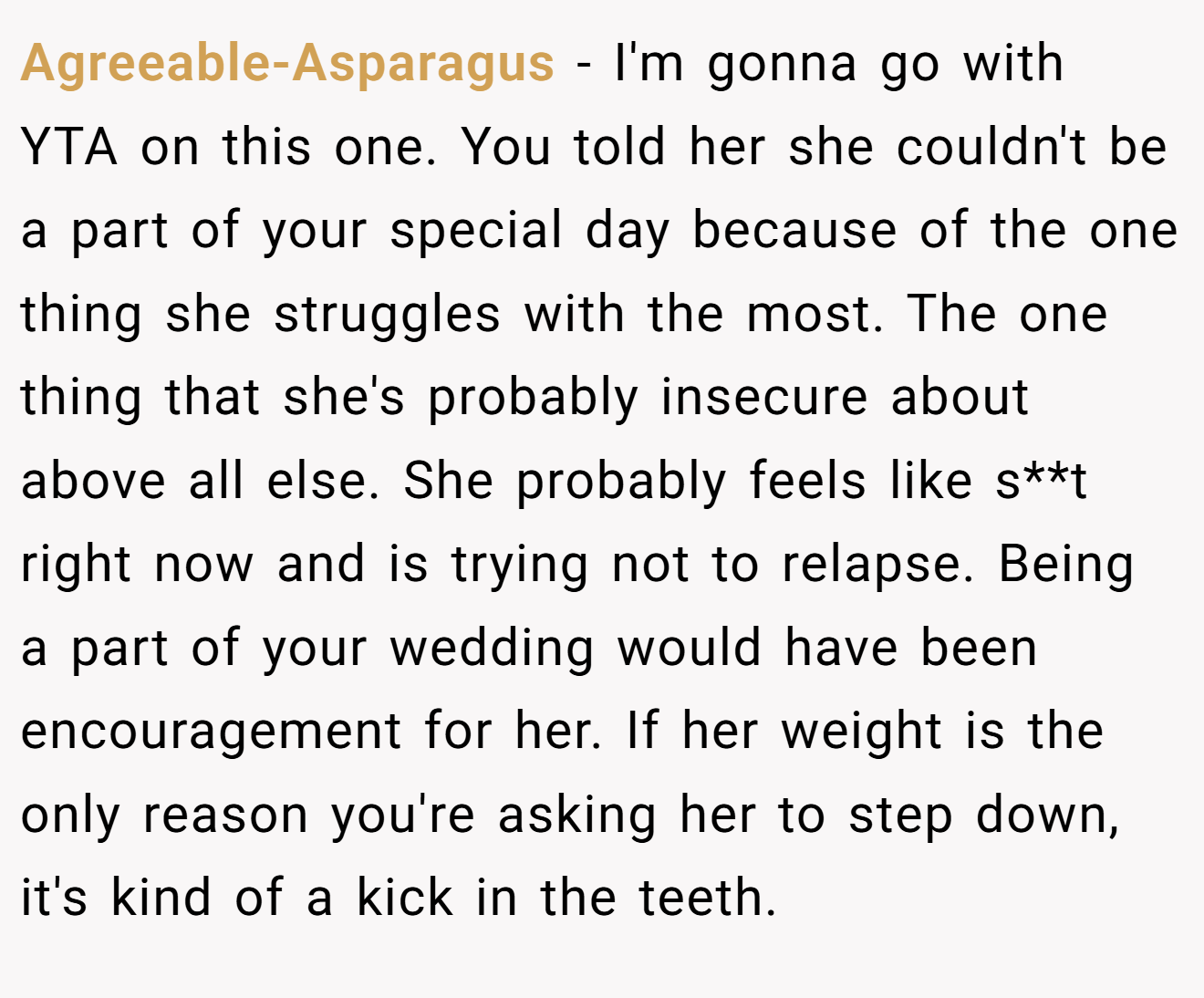 Agreeable-Asparagus − I'm gonna go with YTA on this one. You told her she couldn't be a part of your special day because of the one thing she struggles with the most. The one thing that she's probably insecure about above all else. She probably feels like s**t right now and is trying not to relapse. Being a part of your wedding would have been encouragement for her. If her weight is the only reason you're asking her to step down, it's kind of a kick in the teeth.