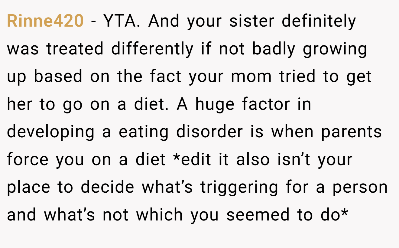 Rinne420 − YTA. And your sister definitely was treated differently if not badly growing up based on the fact your mom tried to get her to go on a diet. A huge factor in developing a eating disorder is when parents force you on a diet *edit it also isn’t your place to decide what’s triggering for a person and what’s not which you seemed to do*