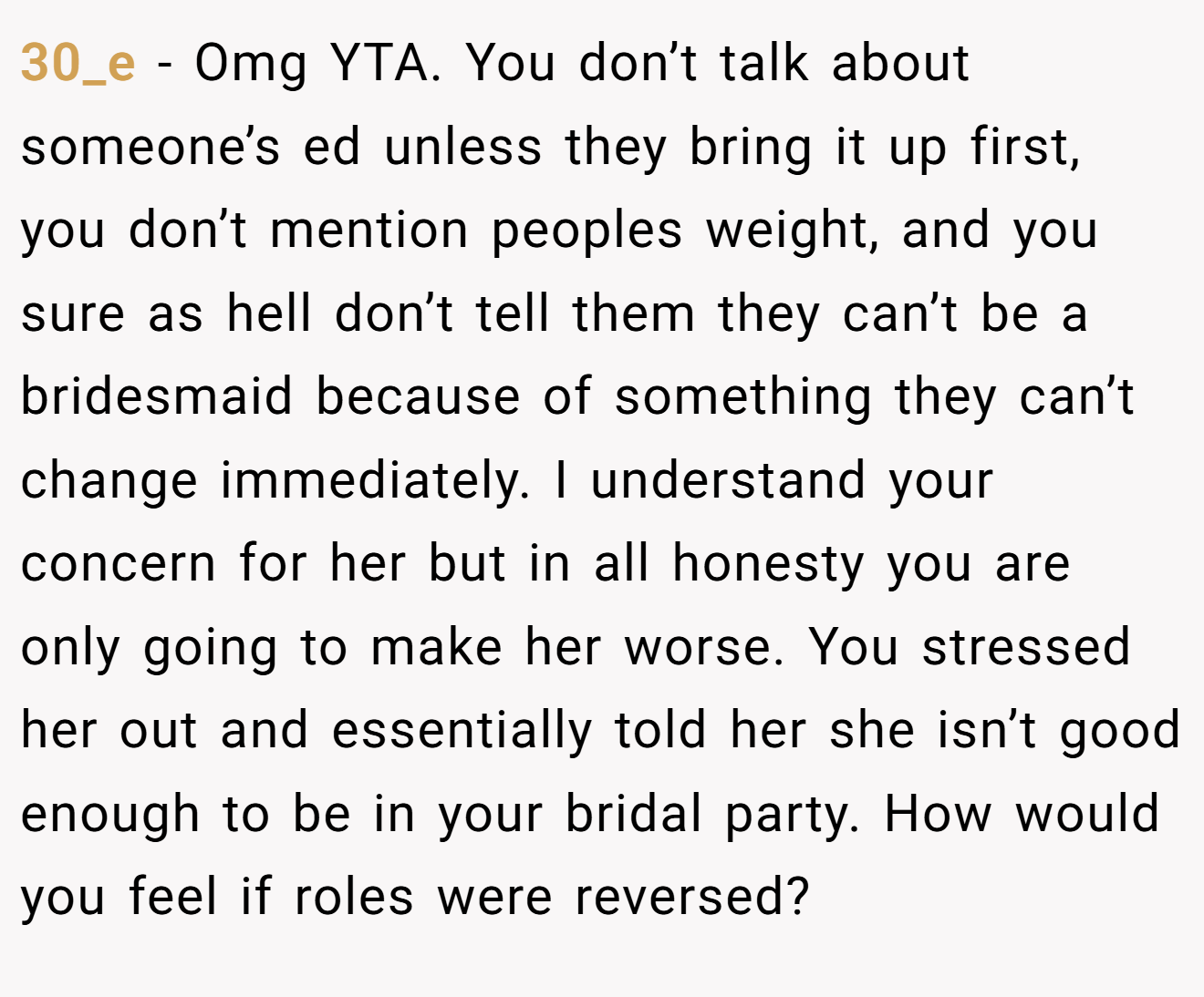 30_e − Omg YTA. You don’t talk about someone’s ed unless they bring it up first, you don’t mention peoples weight, and you sure as hell don’t tell them they can’t be a bridesmaid because of something they can’t change immediately. I understand your concern for her but in all honesty you are only going to make her worse. You stressed her out and essentially told her she isn’t good enough to be in your bridal party. How would you feel if roles were reversed?