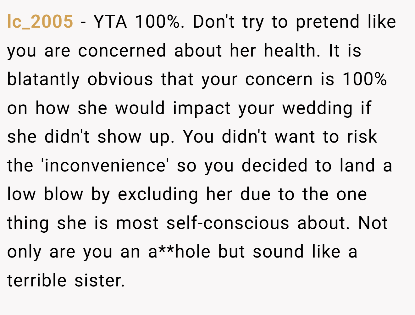 lc_2005 − YTA 100%. Don't try to pretend like you are concerned about her health. It is blatantly obvious that your concern is 100% on how she would impact your wedding if she didn't show up. You didn't want to risk the 'inconvenience' so you decided to land a low blow by excluding her due to the one thing she is most self-conscious about. Not only are you an a**hole but sound like a terrible sister.