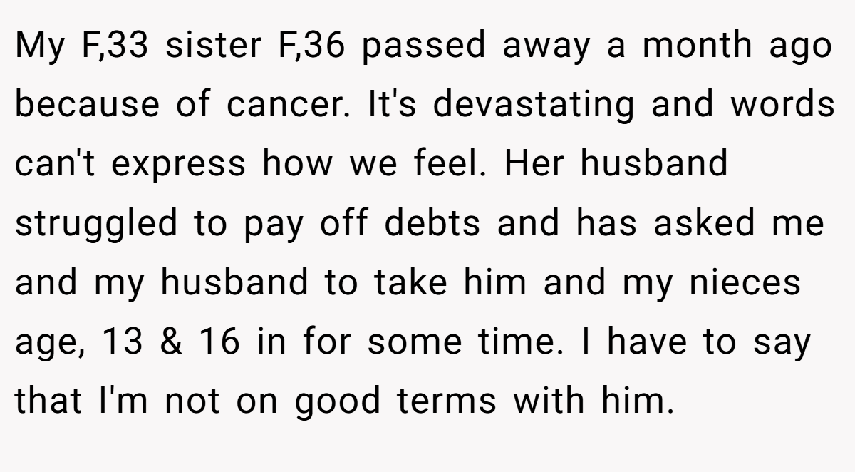 My F,33 sister F,36 passed away a month ago because of cancer. It's devastating and words can't express how we feel. Her husband struggled to pay off debts and has asked me and my husband to take him and my nieces age, 13 & 16 in for some time. I have to say that I'm not on good terms with him.