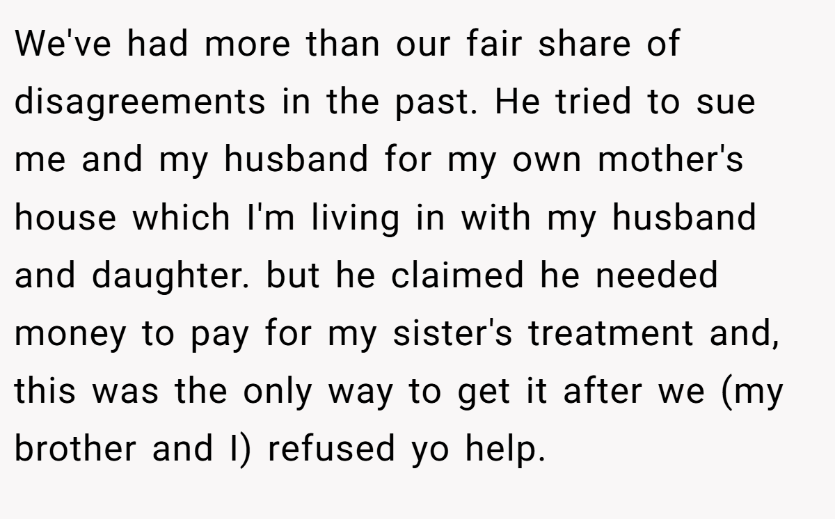 We've had more than our fair share of disagreements in the past. He tried to sue me and my husband for my own mother's house which I'm living in with my husband and daughter. but he claimed he needed money to pay for my sister's treatment and, this was the only way to get it after we (my brother and I) refused yo help.