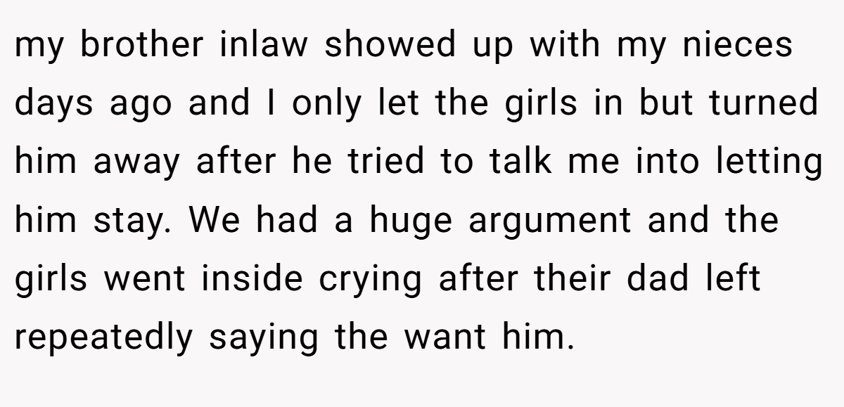 my brother inlaw showed up with my nieces days ago and I only let the girls in but turned him away after he tried to talk me into letting him stay. We had a huge argument and the girls went inside crying after their dad left repeatedly saying the want him.