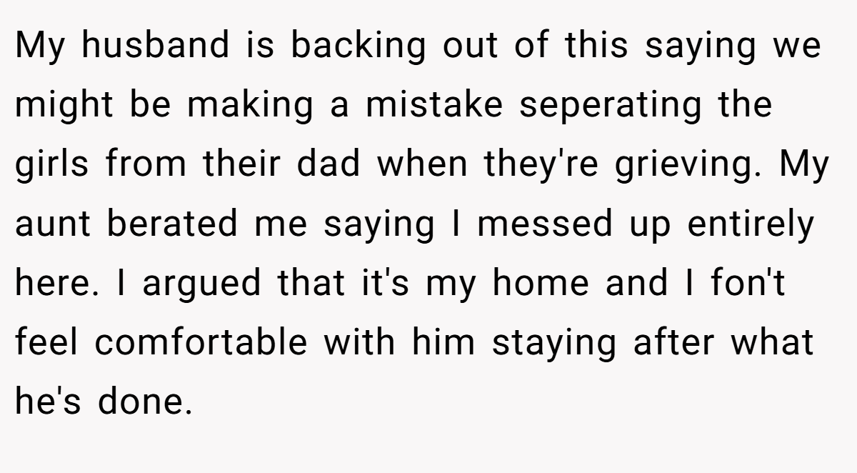 My husband is backing out of this saying we might be making a mistake seperating the girls from their dad when they're grieving. My aunt berated me saying I messed up entirely here. I argued that it's my home and I fon't feel comfortable with him staying after what he's done.