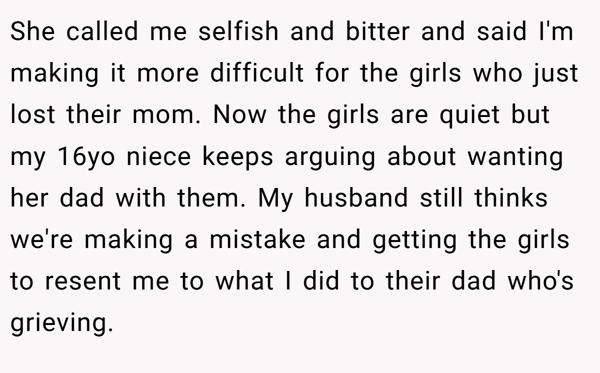 She called me selfish and bitter and said I'm making it more difficult for the girls who just lost their mom. Now the girls are quiet but my 16yo niece keeps arguing about wanting her dad with them. My husband still thinks we're making a mistake and getting the girls to resent me to what I did to their dad who's grieving.