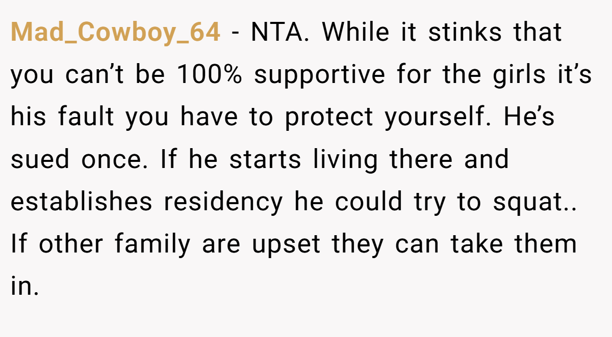 Mad_Cowboy_64 − NTA. While it stinks that you can’t be 100% supportive for the girls it’s his fault you have to protect yourself. He’s sued once. If he starts living there and establishes residency he could try to squat.. If other family are upset they can take them in.