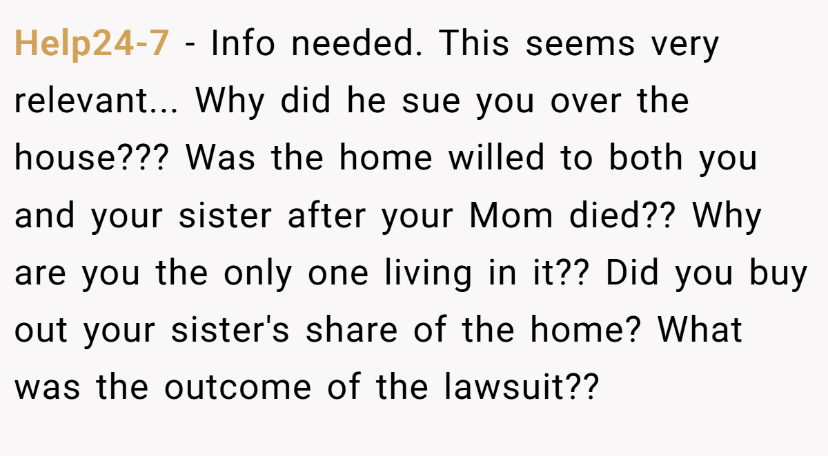 Help24-7 − Info needed. This seems very relevant... Why did he sue you over the house??? Was the home willed to both you and your sister after your Mom died?? Why are you the only one living in it?? Did you buy out your sister's share of the home? What was the outcome of the lawsuit??