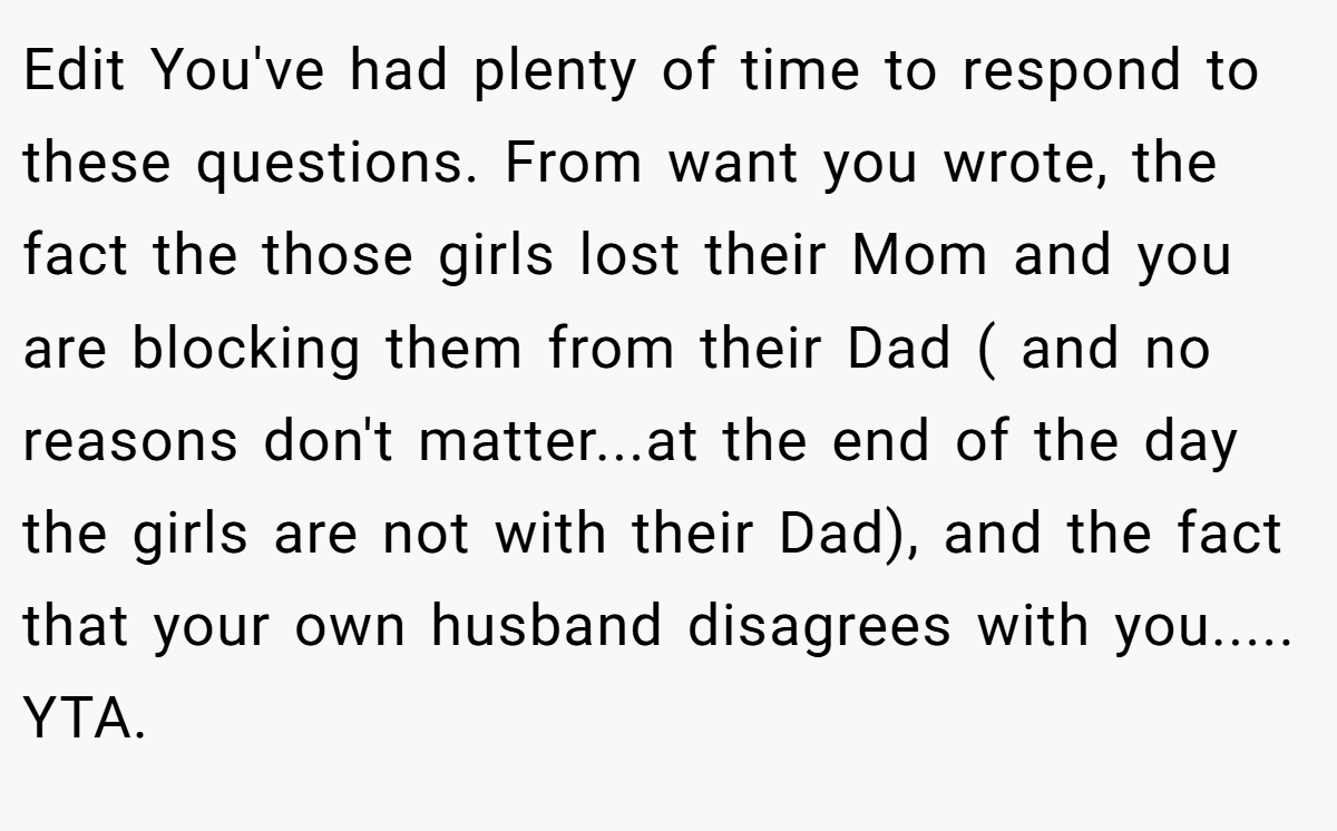 Edit You've had plenty of time to respond to these questions. From want you wrote, the fact the those girls lost their Mom and you are blocking them from their Dad ( and no reasons don't matter...at the end of the day the girls are not with their Dad), and the fact that your own husband disagrees with you..... YTA.