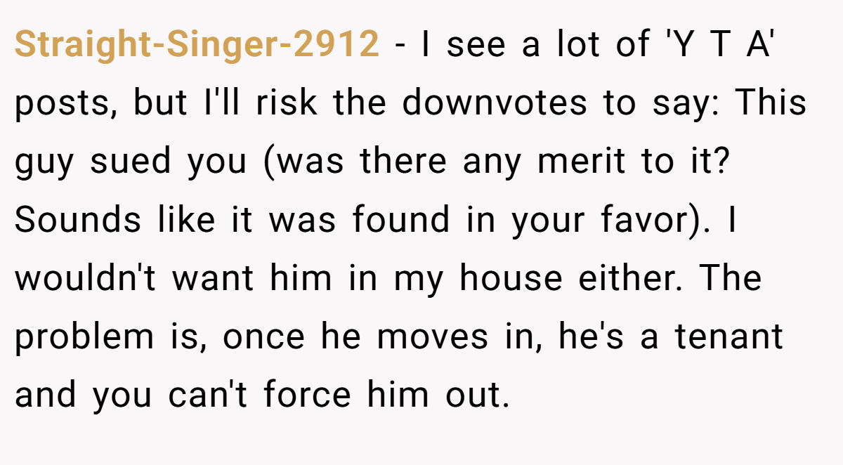 Straight-Singer-2912 − I see a lot of 'Y T A' posts, but I'll risk the downvotes to say: This guy sued you (was there any merit to it? Sounds like it was found in your favor). I wouldn't want him in my house either. The problem is, once he moves in, he's a tenant and you can't force him out.